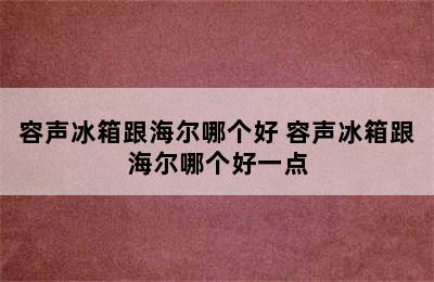 容声冰箱跟海尔哪个好 容声冰箱跟海尔哪个好一点